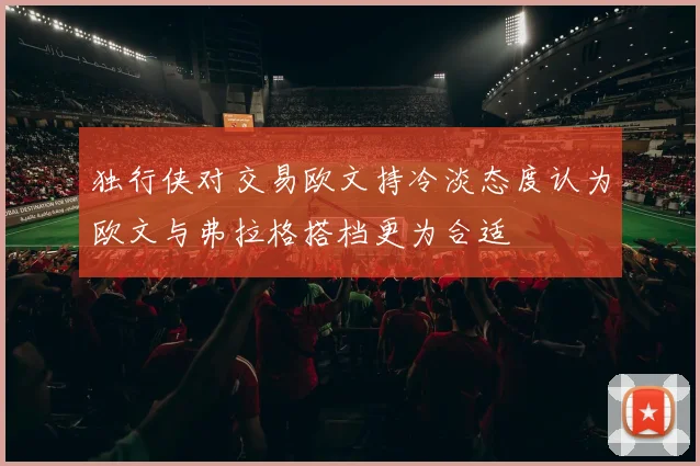 独行侠对交易欧文持冷淡态度认为欧文与弗拉格搭档更为合适
