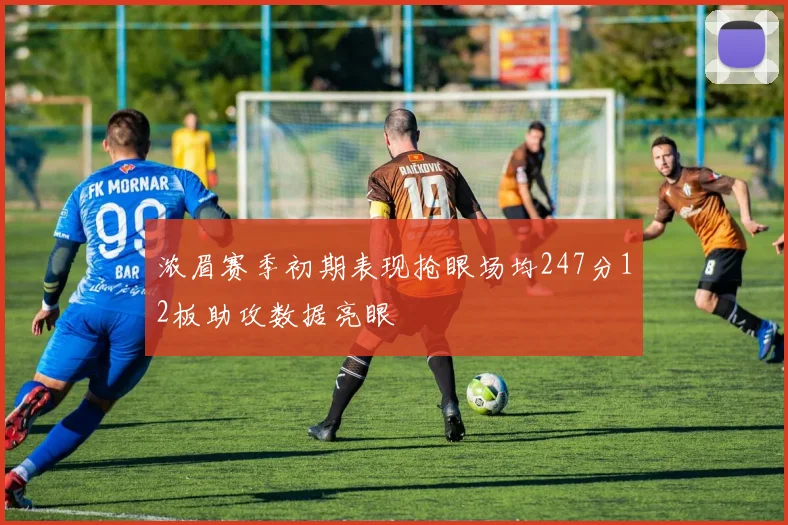 浓眉赛季初期表现抢眼场均247分12板助攻数据亮眼