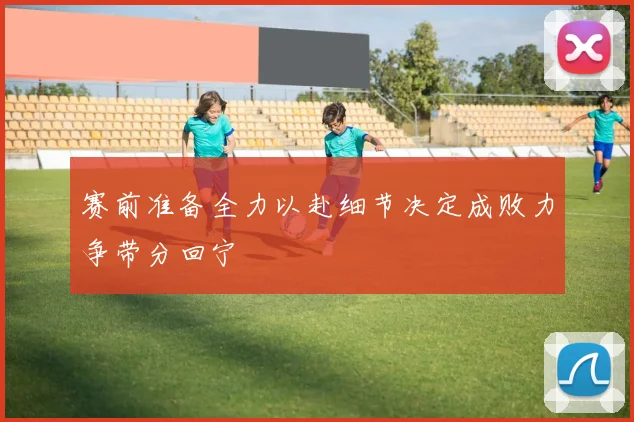赛前准备全力以赴细节决定成败力争带分回宁