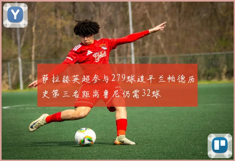 萨拉赫英超参与279球追平兰帕德历史第三名距离鲁尼仍需32球