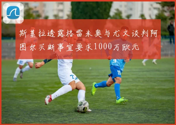斯基拉透露格雷米奥与尤文谈判阿图尔买断事宜要求1000万欧元