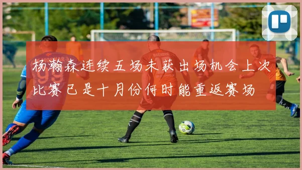 杨瀚森连续五场未获出场机会上次比赛已是十月份何时能重返赛场