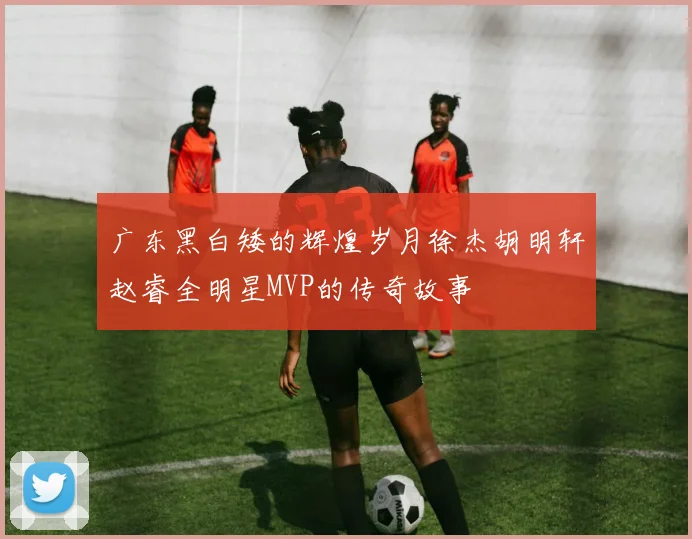 广东黑白矮的辉煌岁月徐杰胡明轩赵睿全明星MVP的传奇故事