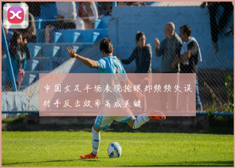 中国女足半场表现抢眼却频频失误对手反击效率高成关键
